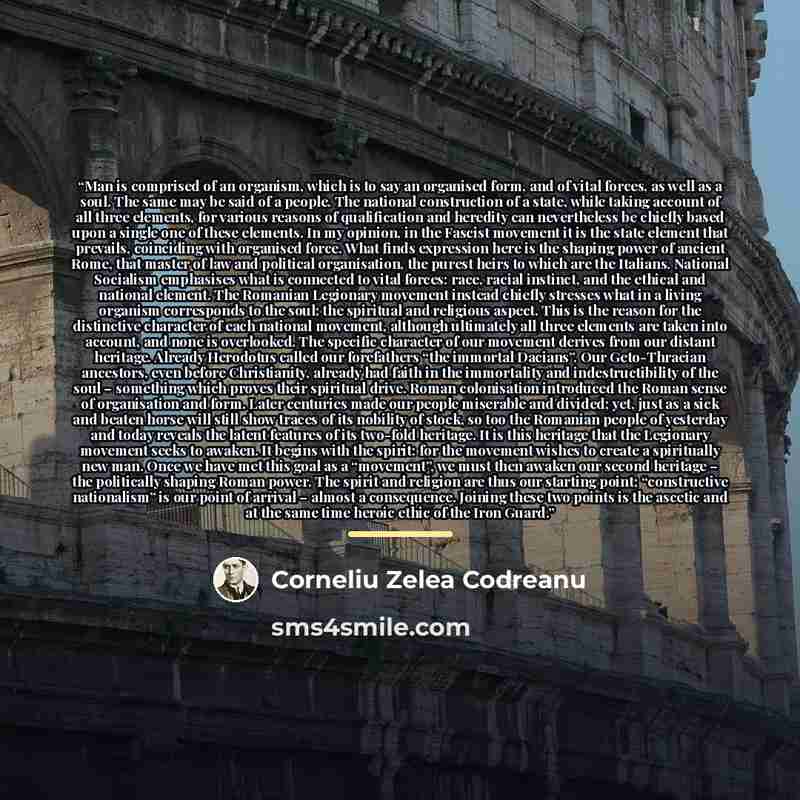 “Man is comprised of an organism, which is to say an organised form, and of vital forces, as well as a soul. The same may be said of a people. The national construction of a state, while taking account of all three elements, for various reasons of qualification and heredity can nevertheless be…” quote by Corneliu Zelea Codreanu