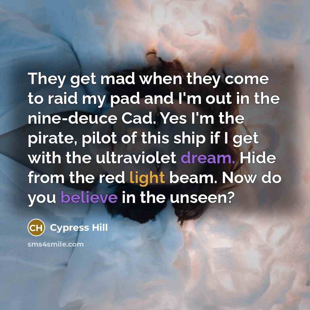 “They get mad when they come to raid my pad and I'm out in the nine-deuce Cad. Yes I'm the pirate, pilot of this ship if I get with the ultraviolet dream. Hide from the red light beam. Now do you believe in the unseen?” quote by Cypress Hill