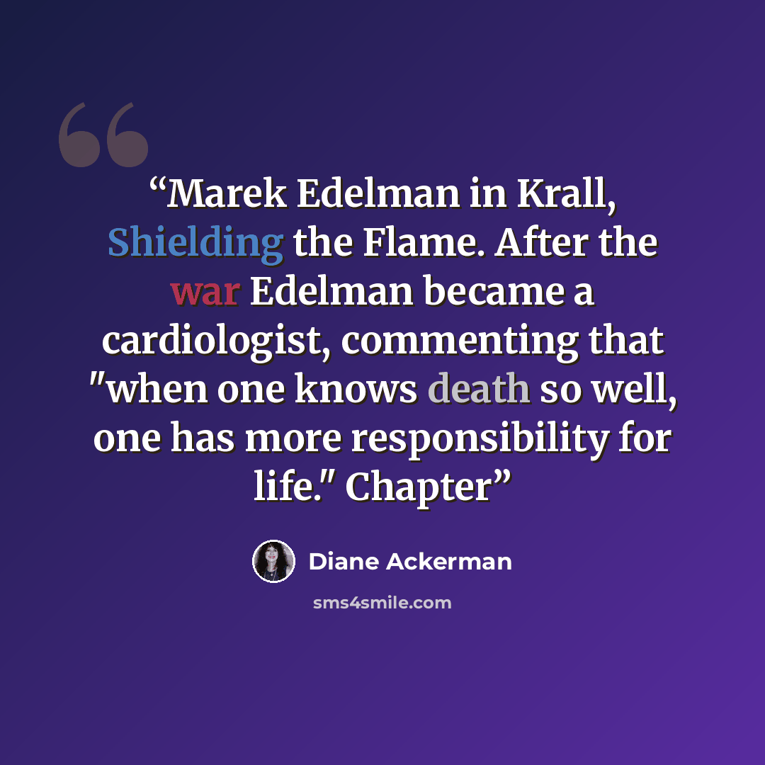 “Marek Edelman in Krall, Shielding the Flame. After the war Edelman became a cardiologist, commenting that "when one knows death so well, one has more responsibility for life." Chapter” quote by Diane Ackerman