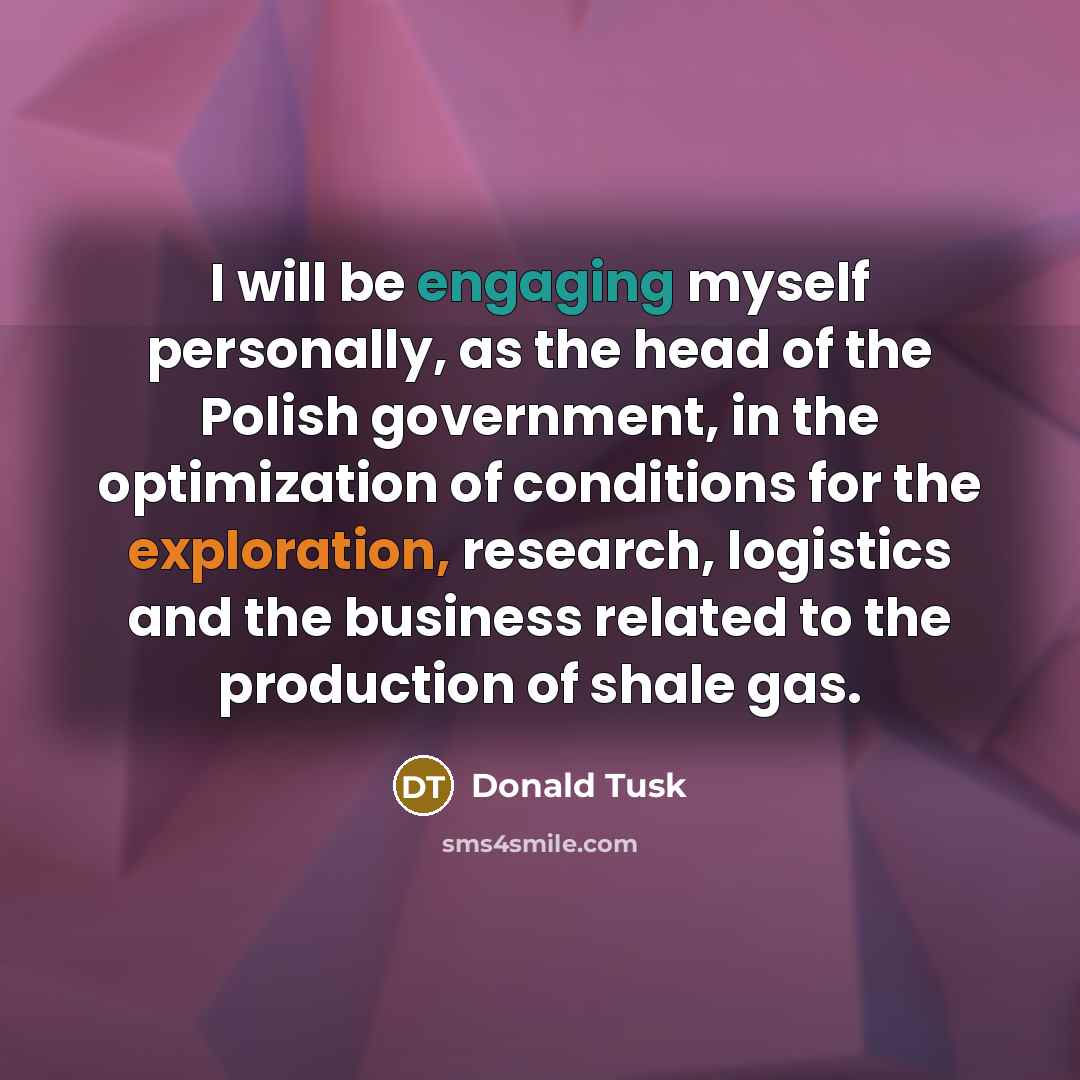 “I will be engaging myself personally, as the head of the Polish government, in the optimization of conditions for the exploration, research, logistics and the business related to the production of shale gas.” quote by Donald Tusk