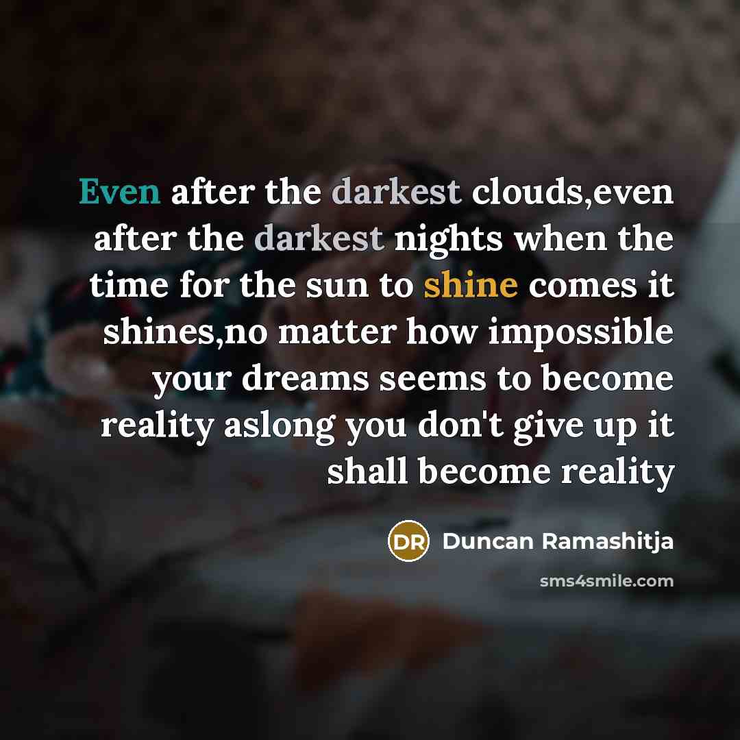“Even after the darkest clouds,even after the darkest nights when the time for the sun to shine comes it shines,no matter how impossible your dreams seems to become reality aslong you don't give up it shall become reality” quote by Duncan Ramashitja