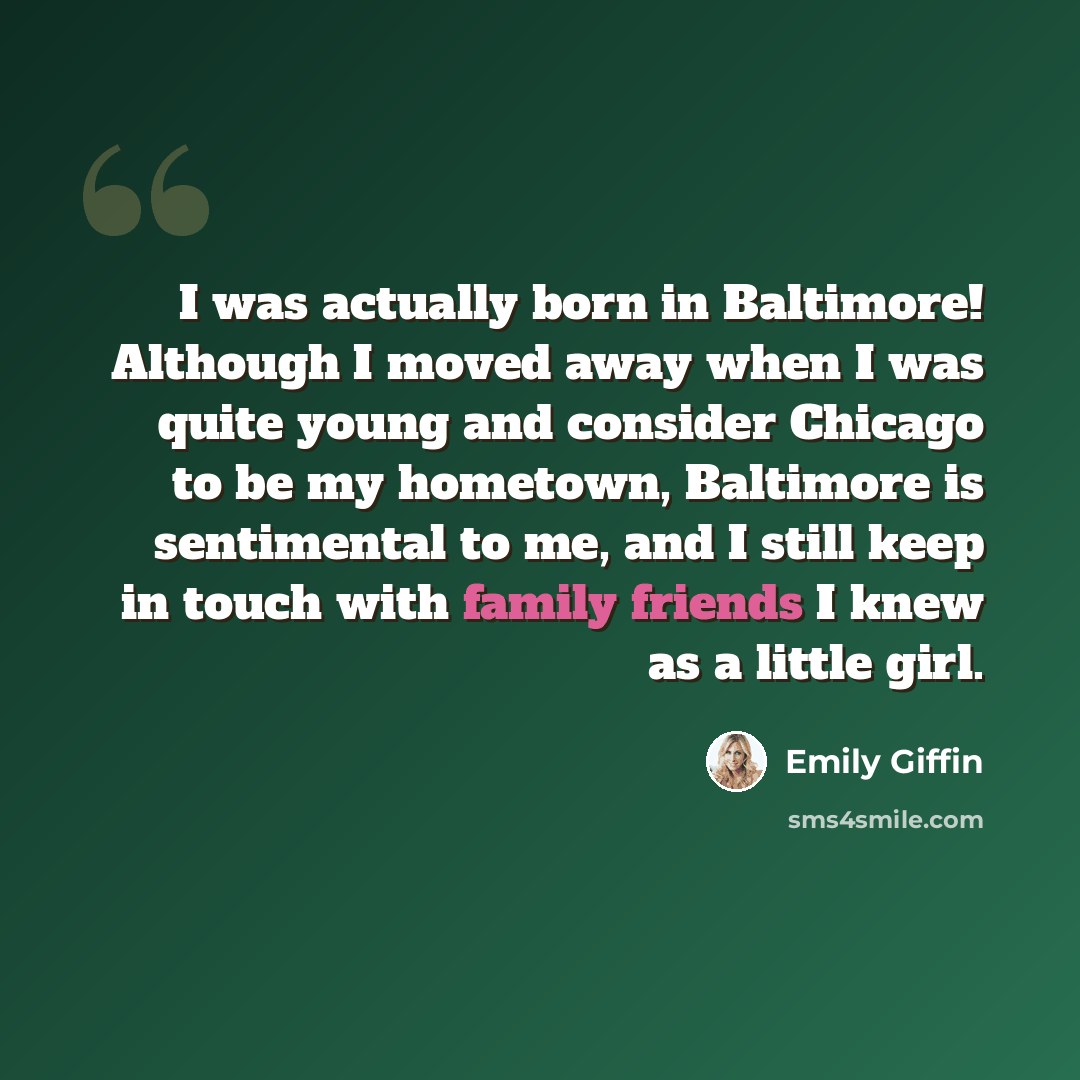 “I was actually born in Baltimore! Although I moved away when I was quite young and consider Chicago to be my hometown, Baltimore is sentimental to me, and I still keep in touch with family friends I knew as a little girl.” quote by Emily Giffin