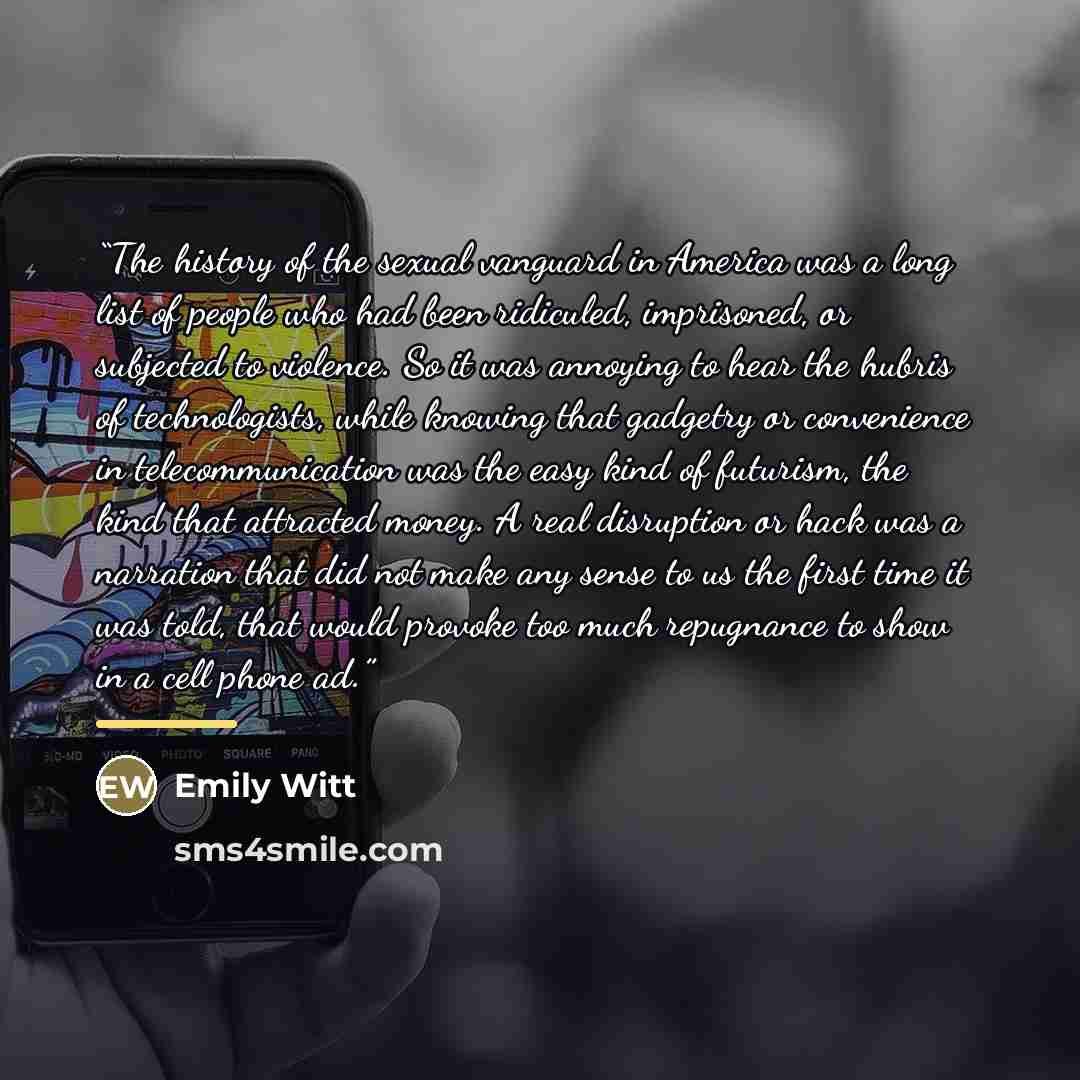 “The history of the sexual vanguard in America was a long list of people who had been ridiculed, imprisoned, or subjected to violence. So it was annoying to hear the hubris of technologists, while knowing that gadgetry or convenience in telecommunication was the easy kind of futurism, the kind that…” quote by Emily Witt