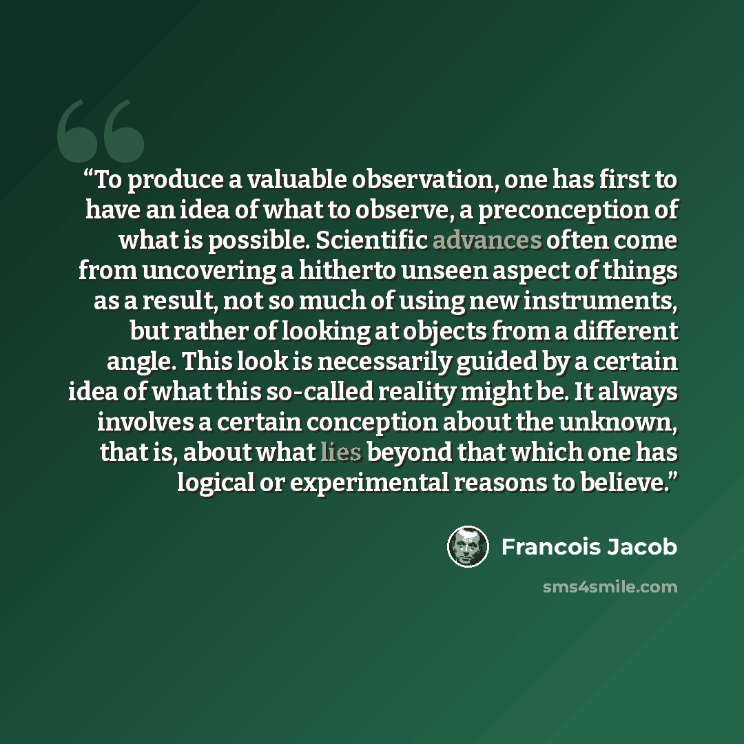 “To produce a valuable observation, one has first to have an idea of what to observe, a preconception of what is possible. Scientific advances often come from uncovering a hitherto unseen aspect of things as a result, not so much of using new instruments, but rather of looking at objects from a…” quote by François Jacob