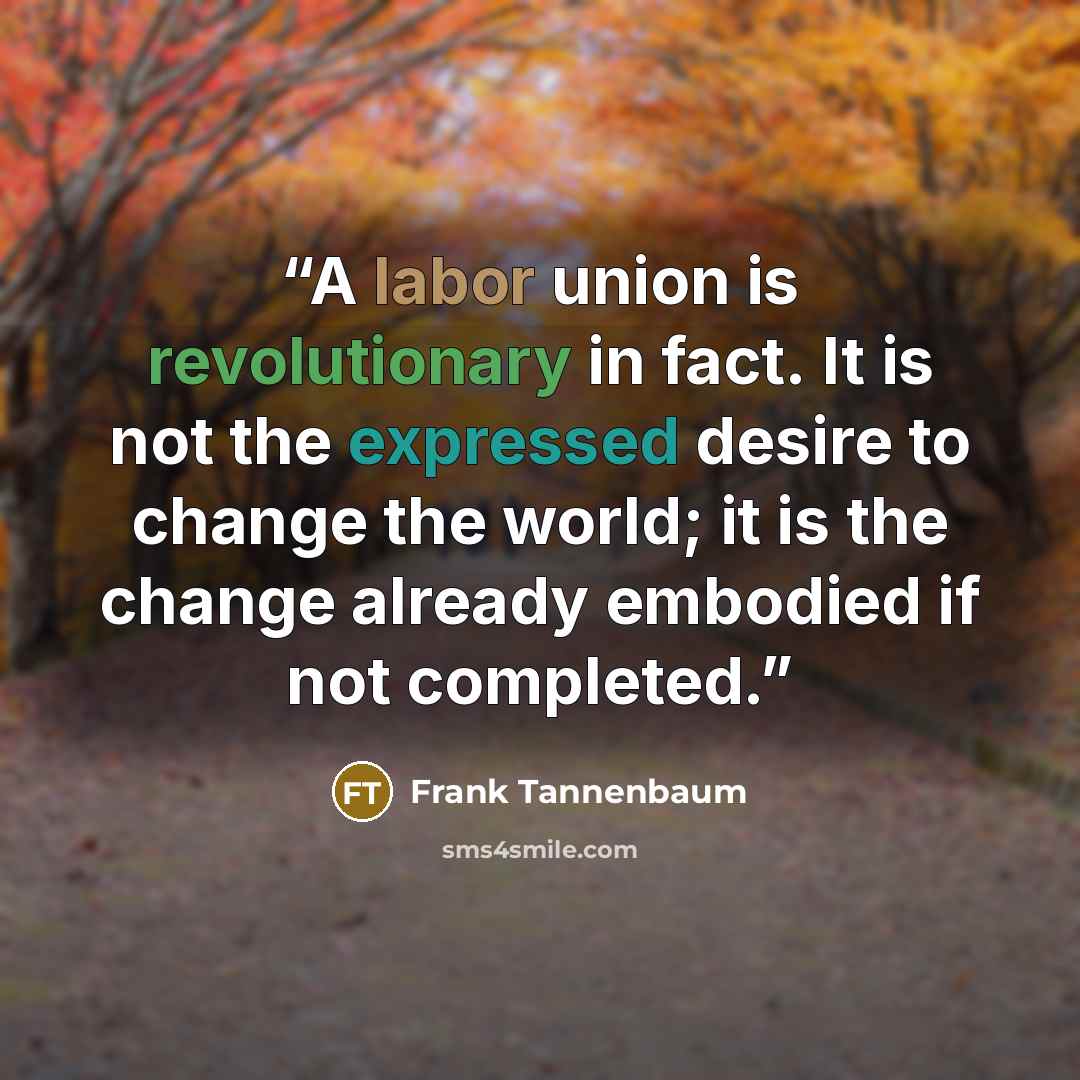 “A labor union is revolutionary in fact. It is not the expressed desire to change the world; it is the change already embodied if not completed.” quote by Frank Tannenbaum
