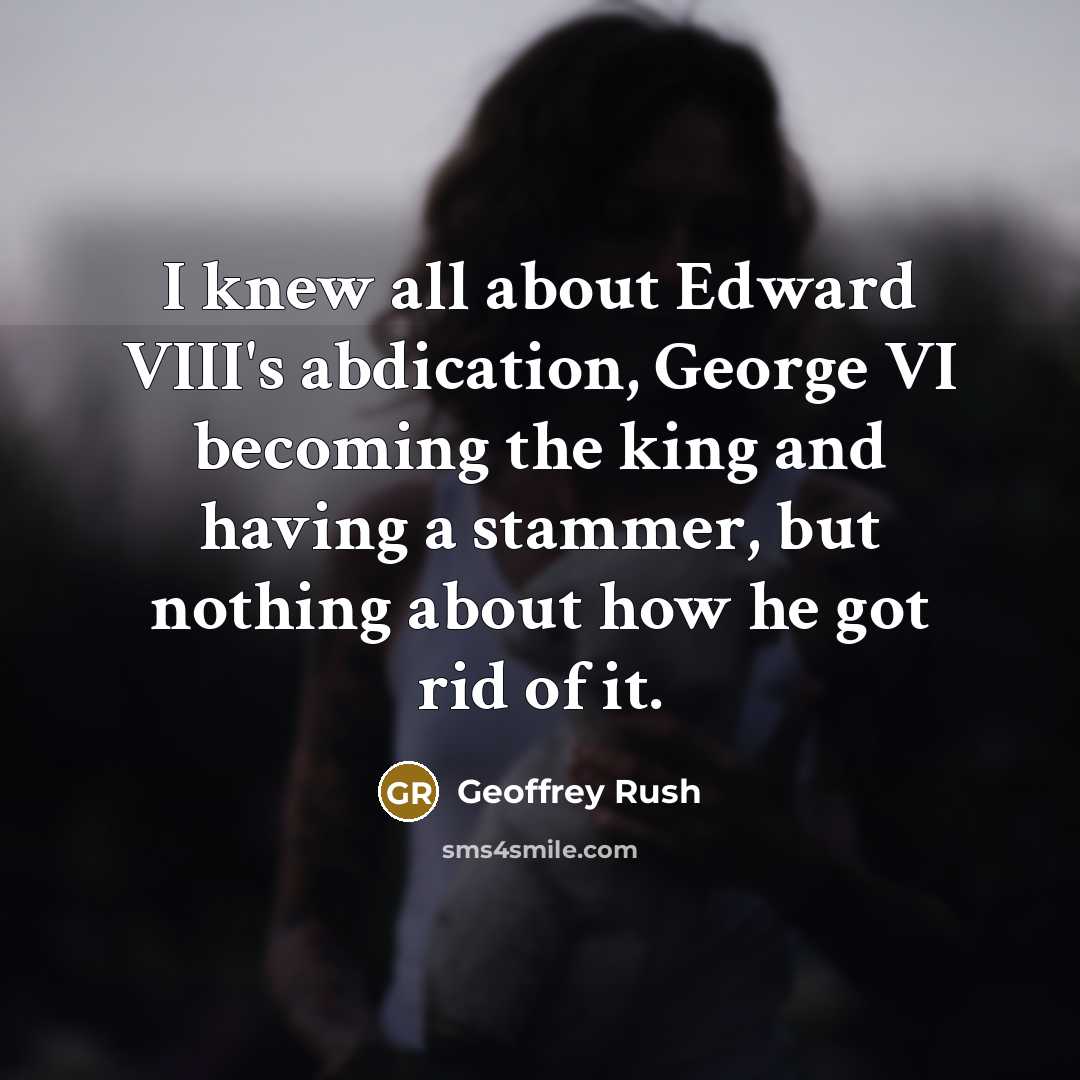 “I knew all about Edward VIII's abdication, George VI becoming the king and having a stammer, but nothing about how he got rid of it.” quote by Geoffrey Rush