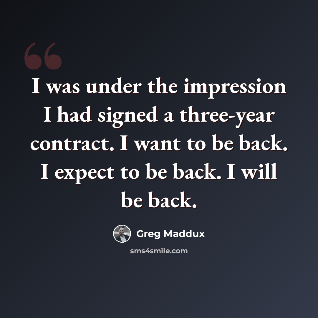 “I was under the impression I had signed a three-year contract. I want to be back. I expect to be back. I will be back.” quote by Greg Maddux