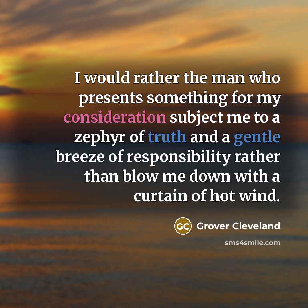 “I would rather the man who presents something for my consideration subject me to a zephyr of truth and a gentle breeze of responsibility rather than blow me down with a curtain of hot wind.” quote by Grover Cleveland