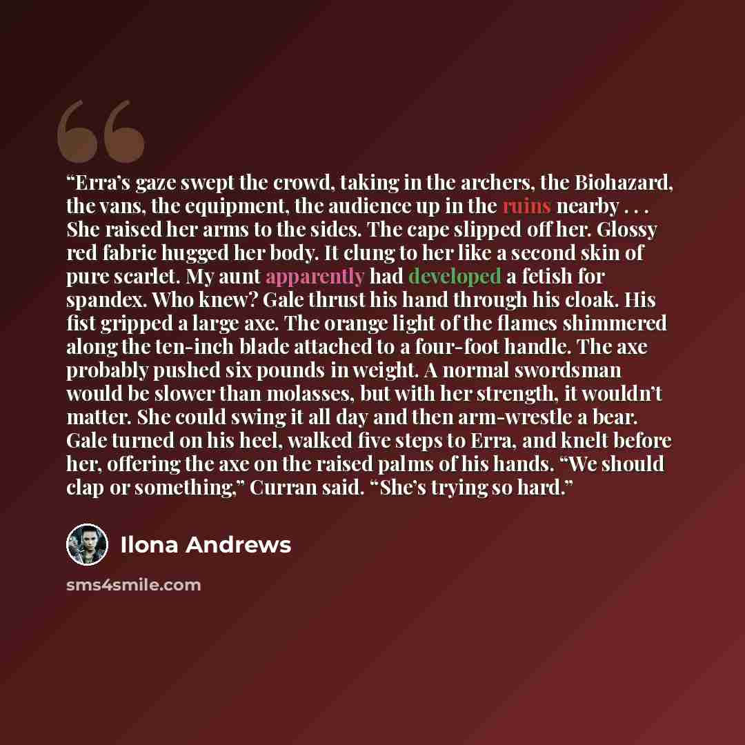 “Erra’s gaze swept the crowd, taking in the archers, the Biohazard, the vans, the equipment, the audience up in the ruins nearby . . . She raised her arms to the sides. The cape slipped off her. Glossy red fabric hugged her body. It clung to her like a second skin of pure scarlet. My aunt…” quote by Ilona Andrews