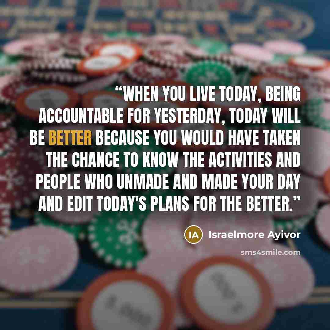 “When you live today, being accountable for yesterday, today will be better because you would have taken the chance to know the activities and people who unmade and made your day and edit today's plans for the better.” quote by Israelmore Ayivor