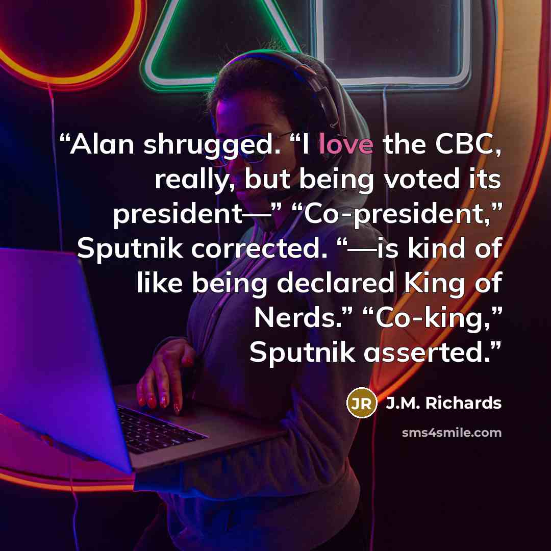 “Alan shrugged. “I love the CBC, really, but being voted its president—” “Co-president,” Sputnik corrected. “—is kind of like being declared King of Nerds.” “Co-king,” Sputnik asserted.” quote by J.M. Richards