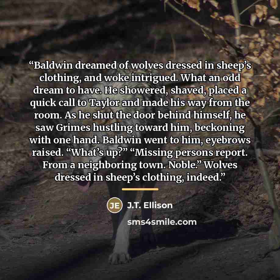 “Baldwin dreamed of wolves dressed in sheep’s clothing, and woke intrigued. What an odd dream to have. He showered, shaved, placed a quick call to Taylor and made his way from the room. As he shut the door behind himself, he saw Grimes hustling toward him, beckoning with one hand. Baldwin went to…” quote by J.T. Ellison