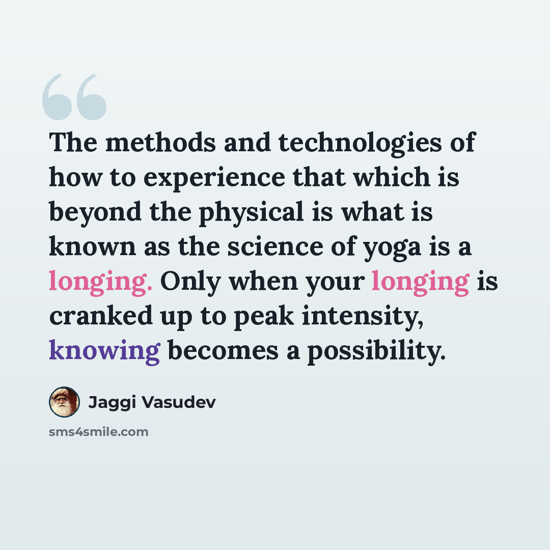 “The methods and technologies of how to experience that which is beyond the physical is what is known as the science of yoga is a longing. Only when your longing is cranked up to peak intensity, knowing becomes a possibility.” quote by Jaggi Vasudev