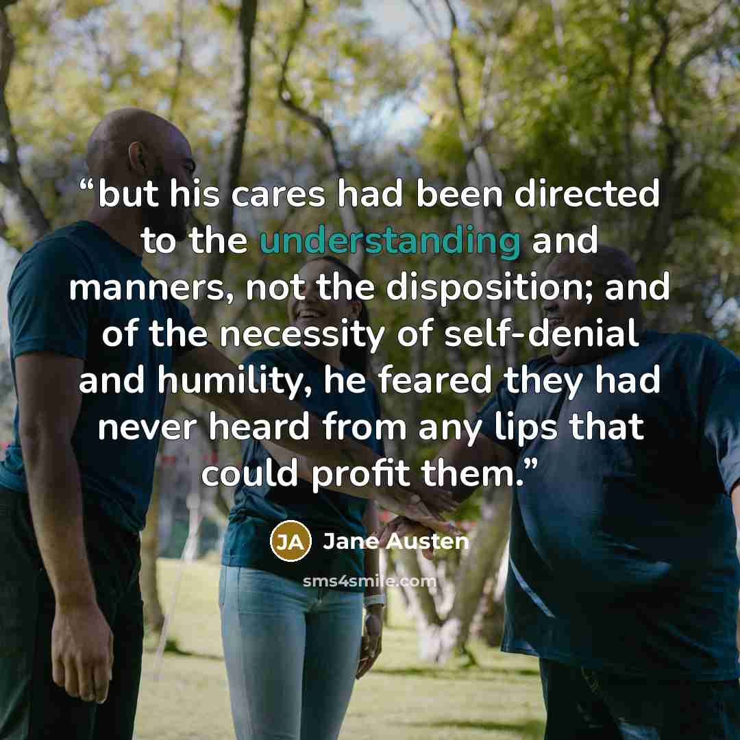 “but his cares had been directed to the understanding and manners, not the disposition; and of the necessity of self-denial and humility, he feared they had never heard from any lips that could profit them.” quote by Jane Austen