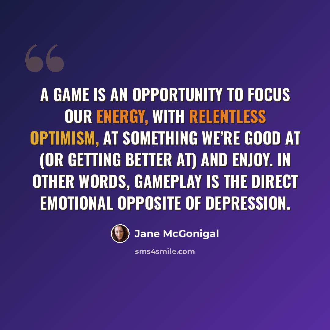 “A game is an opportunity to focus our energy, with relentless optimism, at something we’re good at (or getting better at) and enjoy. In other words, gameplay is the direct emotional opposite of depression.” quote by Jane McGonigal