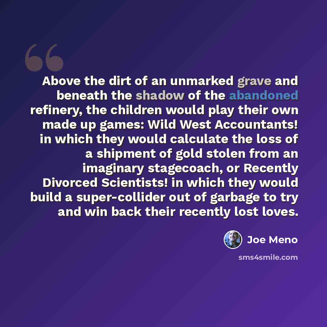 “Above the dirt of an unmarked grave and beneath the shadow of the abandoned refinery, the children would play their own made up games: Wild West Accountants! in which they would calculate the loss of a shipment of gold stolen from an imaginary stagecoach, or Recently Divorced Scientists! in which…” quote by Joe Meno