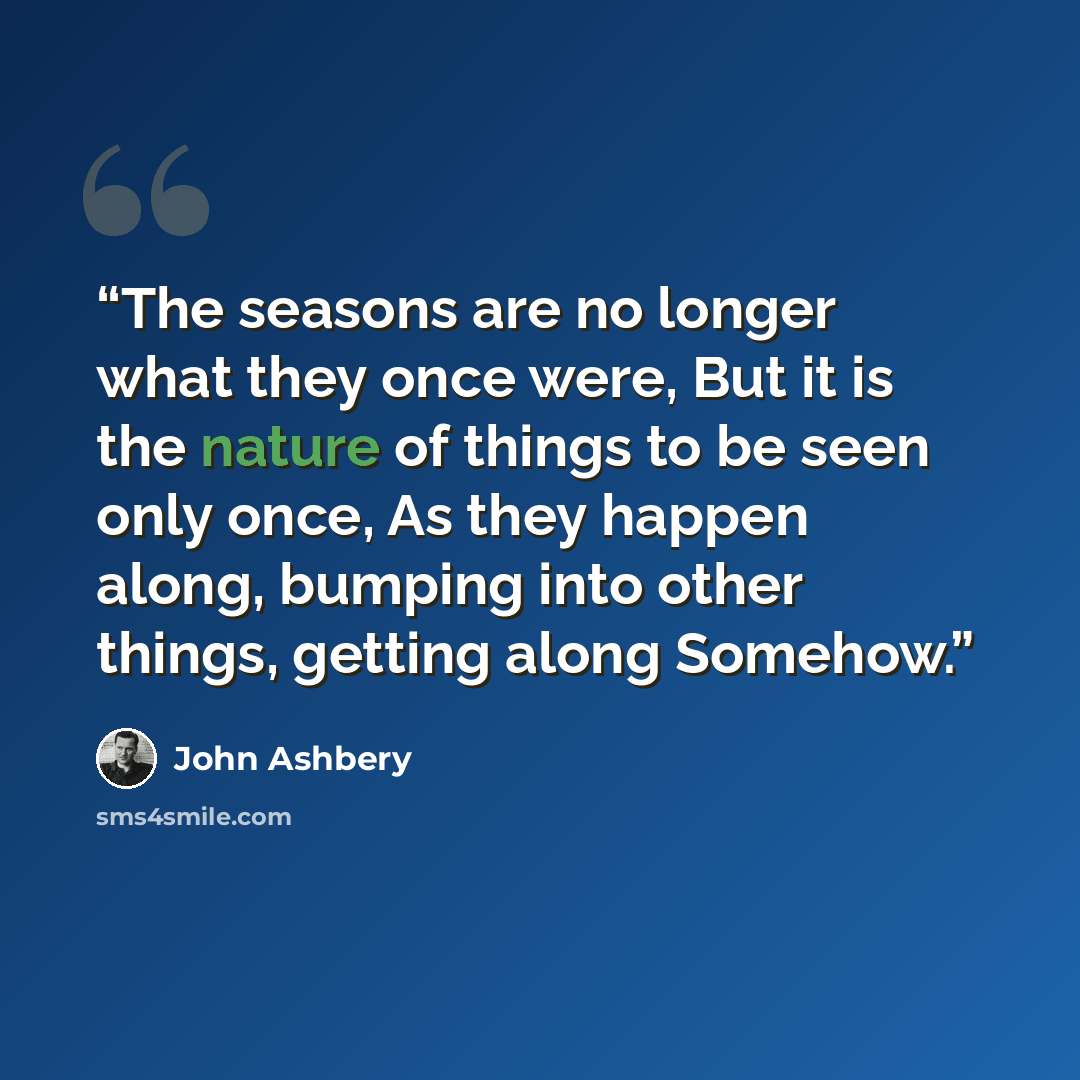“The seasons are no longer what they once were, But it is the nature of things to be seen only once, As they happen along, bumping into other things, getting along Somehow.” quote by John Ashbery