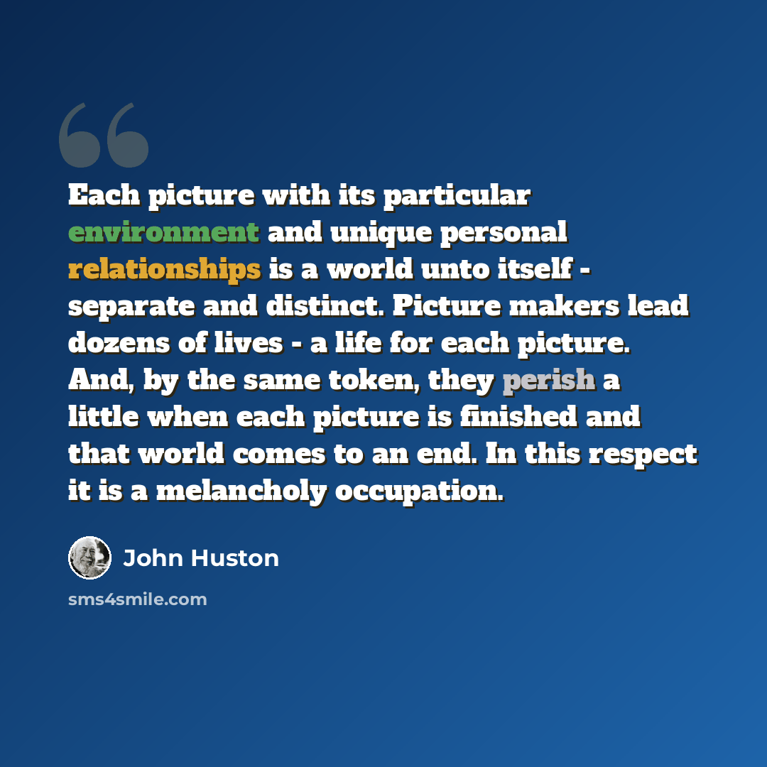 “Each picture with its particular environment and unique personal relationships is a world unto itself - separate and distinct. Picture makers lead dozens of lives - a life for each picture. And, by the same token, they perish a little when each picture is finished and that world comes to an end…” quote by John Huston