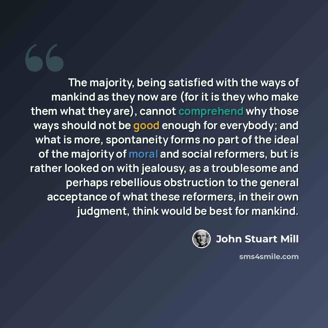 “The majority, being satisfied with the ways of mankind as they now are (for it is they who make them what they are), cannot comprehend why those ways should not be good enough for everybody; and what is more, spontaneity forms no part of the ideal of the majority of moral and social reformers, but…” quote by John Stuart Mill