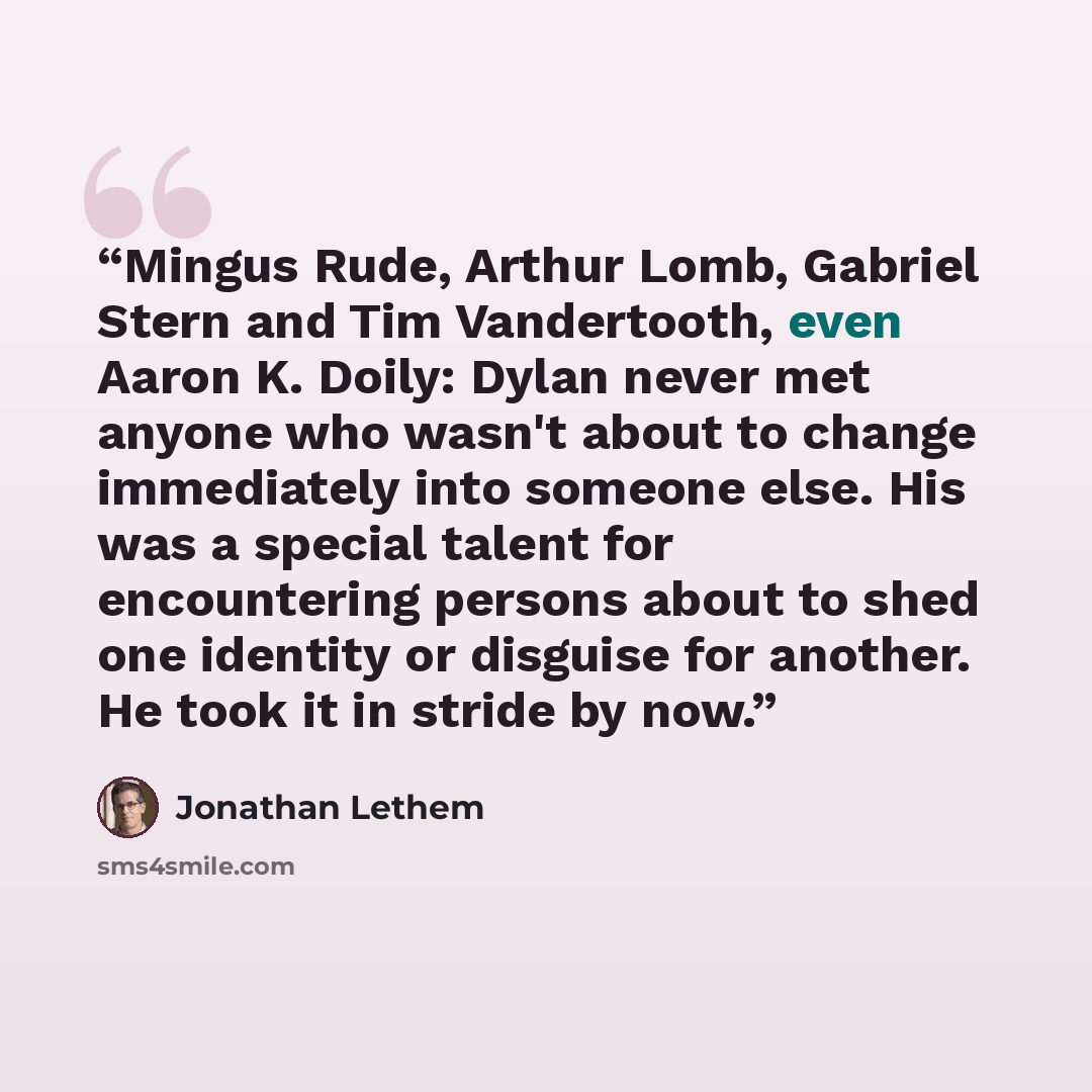 “Mingus Rude, Arthur Lomb, Gabriel Stern and Tim Vandertooth, even Aaron K. Doily: Dylan never met anyone who wasn't about to change immediately into someone else. His was a special talent for encountering persons about to shed one identity or disguise for another. He took it in stride by now.” quote by Jonathan Lethem