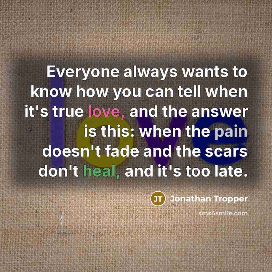 “Everyone always wants to know how you can tell when it's true love, and the answer is this: when the pain doesn't fade and the scars don't heal, and it's too late.” quote by Jonathan Tropper