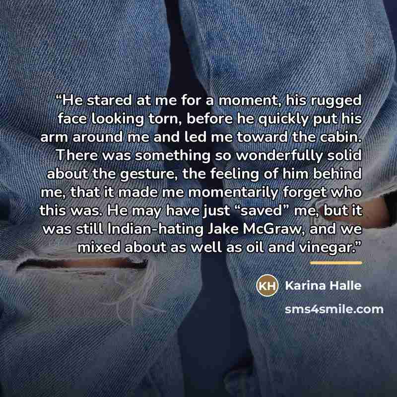 “He stared at me for a moment, his rugged face looking torn, before he quickly put his arm around me and led me toward the cabin. There was something so wonderfully solid about the gesture, the feeling of him behind me, that it made me momentarily forget who this was. He may have just “saved” me…” quote by Karina Halle