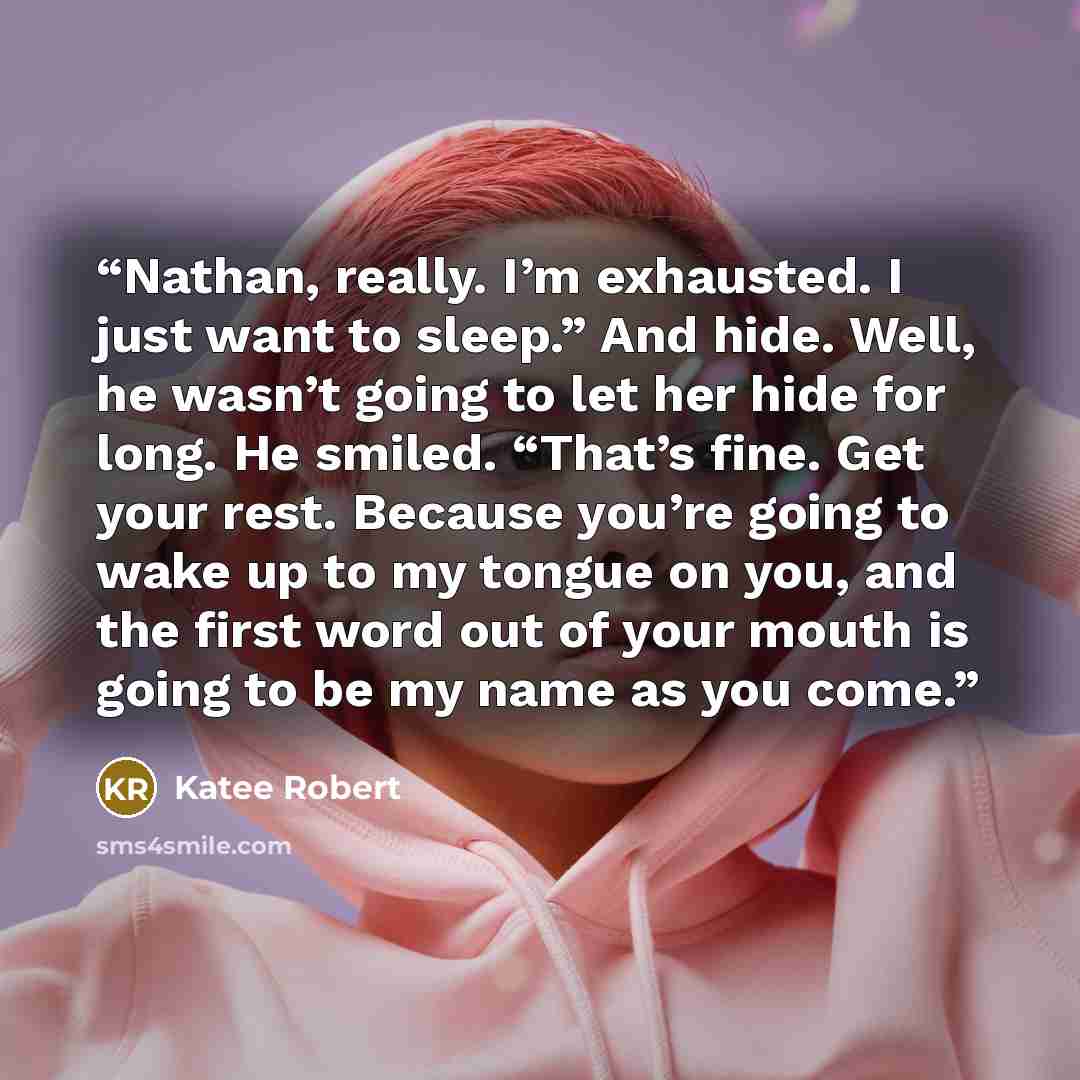 “Nathan, really. I’m exhausted. I just want to sleep.” And hide. Well, he wasn’t going to let her hide for long. He smiled. “That’s fine. Get your rest. Because you’re going to wake up to my tongue on you, and the first word out of your mouth is going to be my name as you come.” quote by katee robert