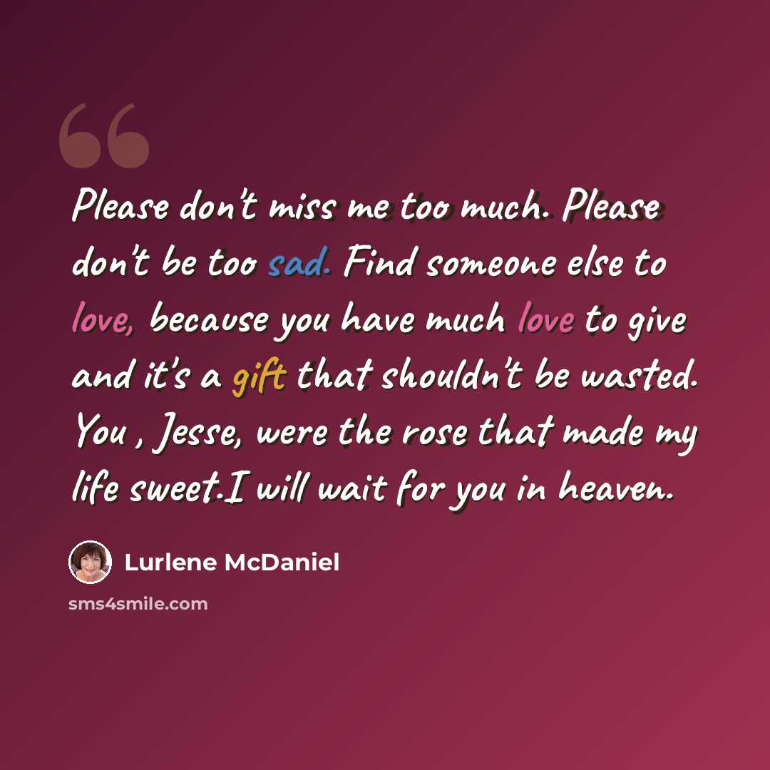 “Please don't miss me too much. Please don't be too sad. Find someone else to love, because you have much love to give and it's a gift that shouldn't be wasted. You , Jesse, were the rose that made my life sweet.I will wait for you in heaven.” quote by Lurlene McDaniel