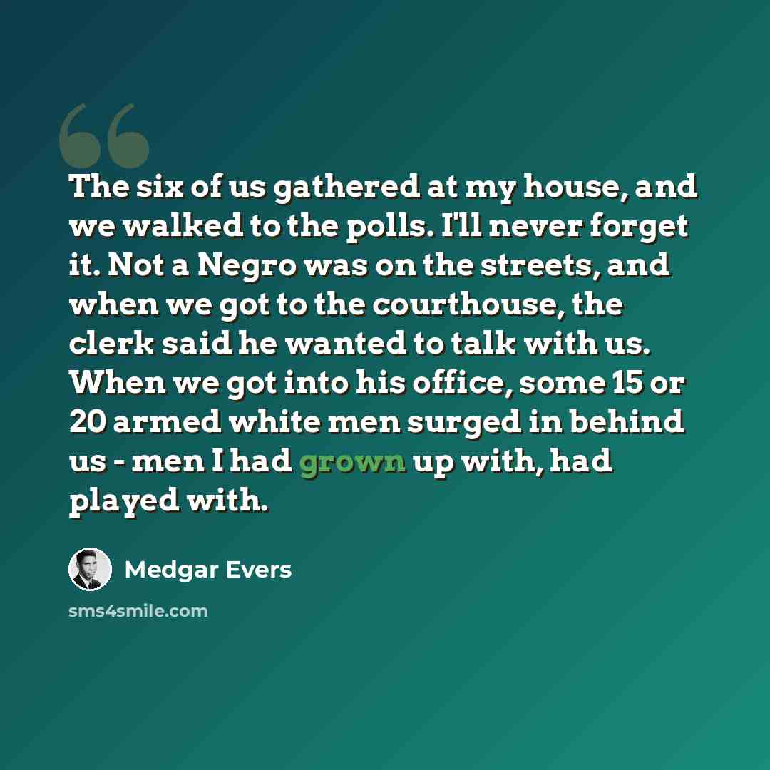 “The six of us gathered at my house, and we walked to the polls. I'll never forget it. Not a Negro was on the streets, and when we got to the courthouse, the clerk said he wanted to talk with us. When we got into his office, some 15 or 20 armed white men surged in behind us - men I had grown up…” quote by Medgar Evers