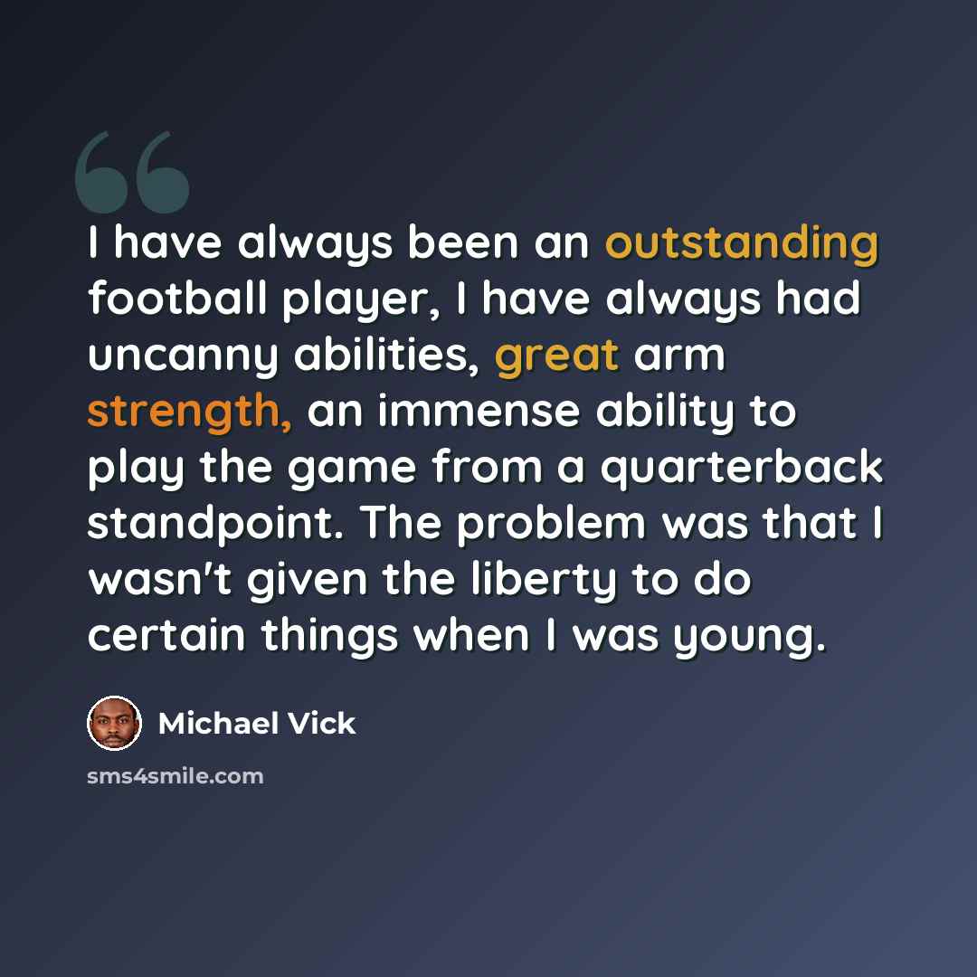 “I have always been an outstanding football player, I have always had uncanny abilities, great arm strength, an immense ability to play the game from a quarterback standpoint. The problem was that I wasn't given the liberty to do certain things when I was young.” quote by Michael Vick