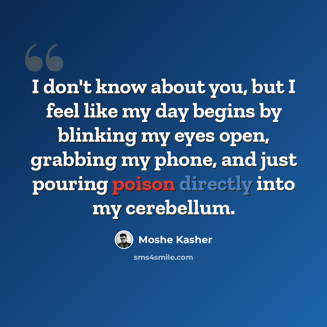 “I don't know about you, but I feel like my day begins by blinking my eyes open, grabbing my phone, and just pouring poison directly into my cerebellum.” quote by Moshe Kasher