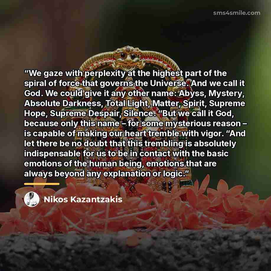 “We gaze with perplexity at the highest part of the spiral of force that governs the Universe. And we call it God. We could give it any other name: Abyss, Mystery, Absolute Darkness, Total Light, Matter, Spirit, Supreme Hope, Supreme Despair, Silence. “But we call it God, because only this name –…” quote by Nikos Kazantzakis
