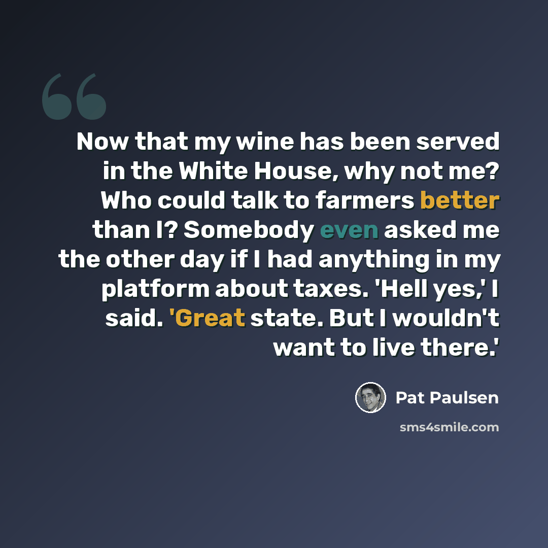 “Now that my wine has been served in the White House, why not me? Who could talk to farmers better than I? Somebody even asked me the other day if I had anything in my platform about taxes. 'Hell yes,' I said. 'Great state. But I wouldn't want to live there.'” quote by Pat Paulsen