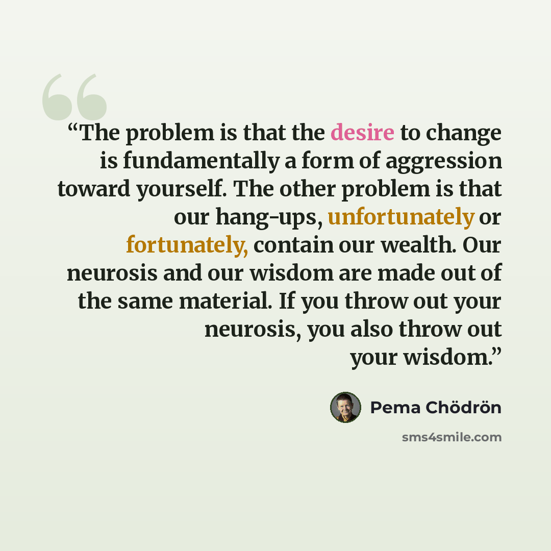“The problem is that the desire to change is fundamentally a form of aggression toward yourself. The other problem is that our hang-ups, unfortunately or fortunately, contain our wealth. Our neurosis and our wisdom are made out of the same material. If you throw out your neurosis, you also throw…” quote by Pema Chodron