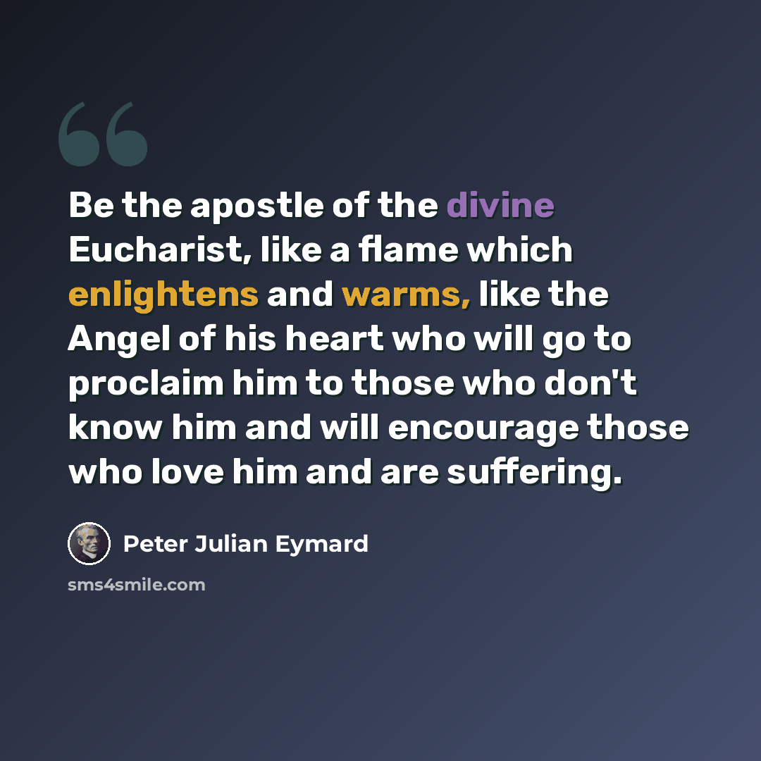“Be the apostle of the divine Eucharist, like a flame which enlightens and warms, like the Angel of his heart who will go to proclaim him to those who don't know him and will encourage those who love him and are suffering.” quote by Peter Julian Eymard