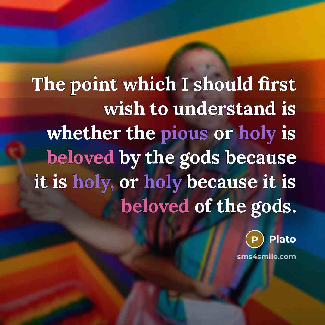 “The point which I should first wish to understand is whether the pious or holy is beloved by the gods because it is holy, or holy because it is beloved of the gods.” quote by Plato