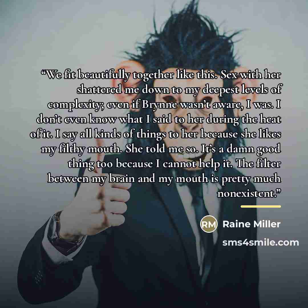 “We fit beautifully together like this. Sex with her shattered me down to my deepest levels of complexity; even if Brynne wasn’t aware, I was. I don’t even know what I said to her during the heat of it. I say all kinds of things to her because she likes my filthy mouth. She told me so. It’s a damn…” quote by Raine Miller