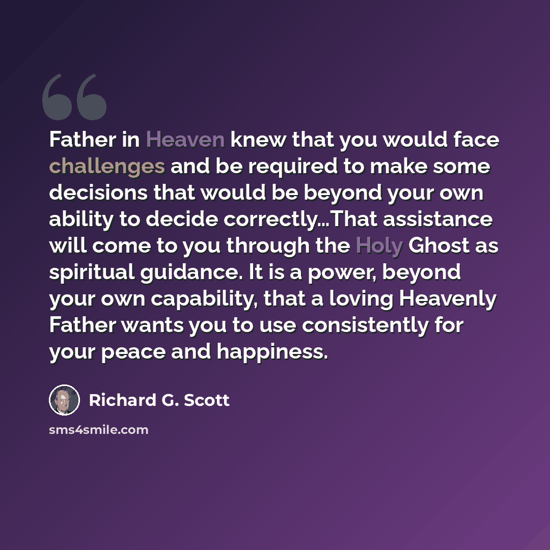 “Father in Heaven knew that you would face challenges and be required to make some decisions that would be beyond your own ability to decide correctly…That assistance will come to you through the Holy Ghost as spiritual guidance. It is a power, beyond your own capability, that a loving Heavenly…” quote by Richard G. Scott