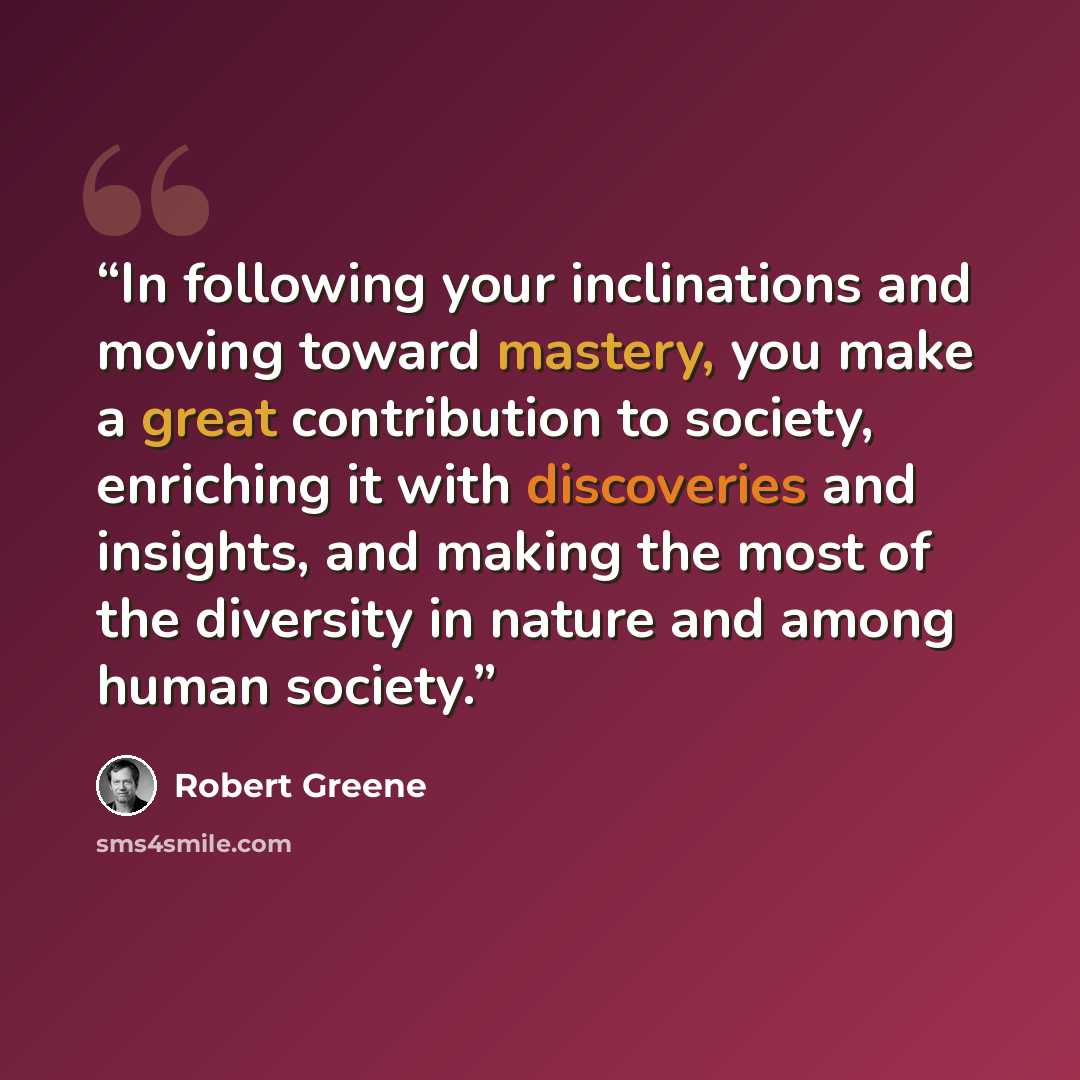 “In following your inclinations and moving toward mastery, you make a great contribution to society, enriching it with discoveries and insights, and making the most of the diversity in nature and among human society.” quote by Robert Greene