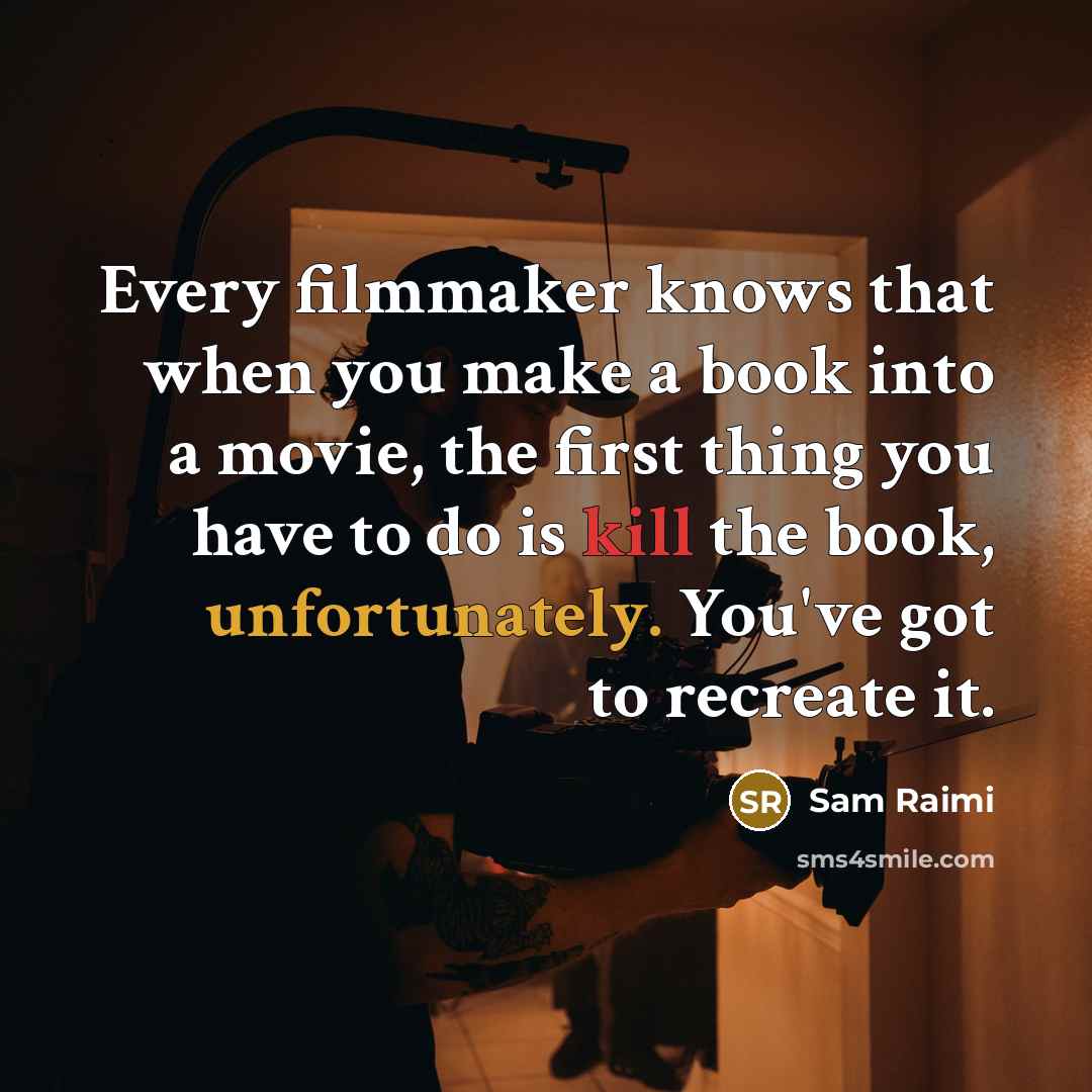 “Every filmmaker knows that when you make a book into a movie, the first thing you have to do is kill the book, unfortunately. You've got to recreate it.” quote by Sam Raimi