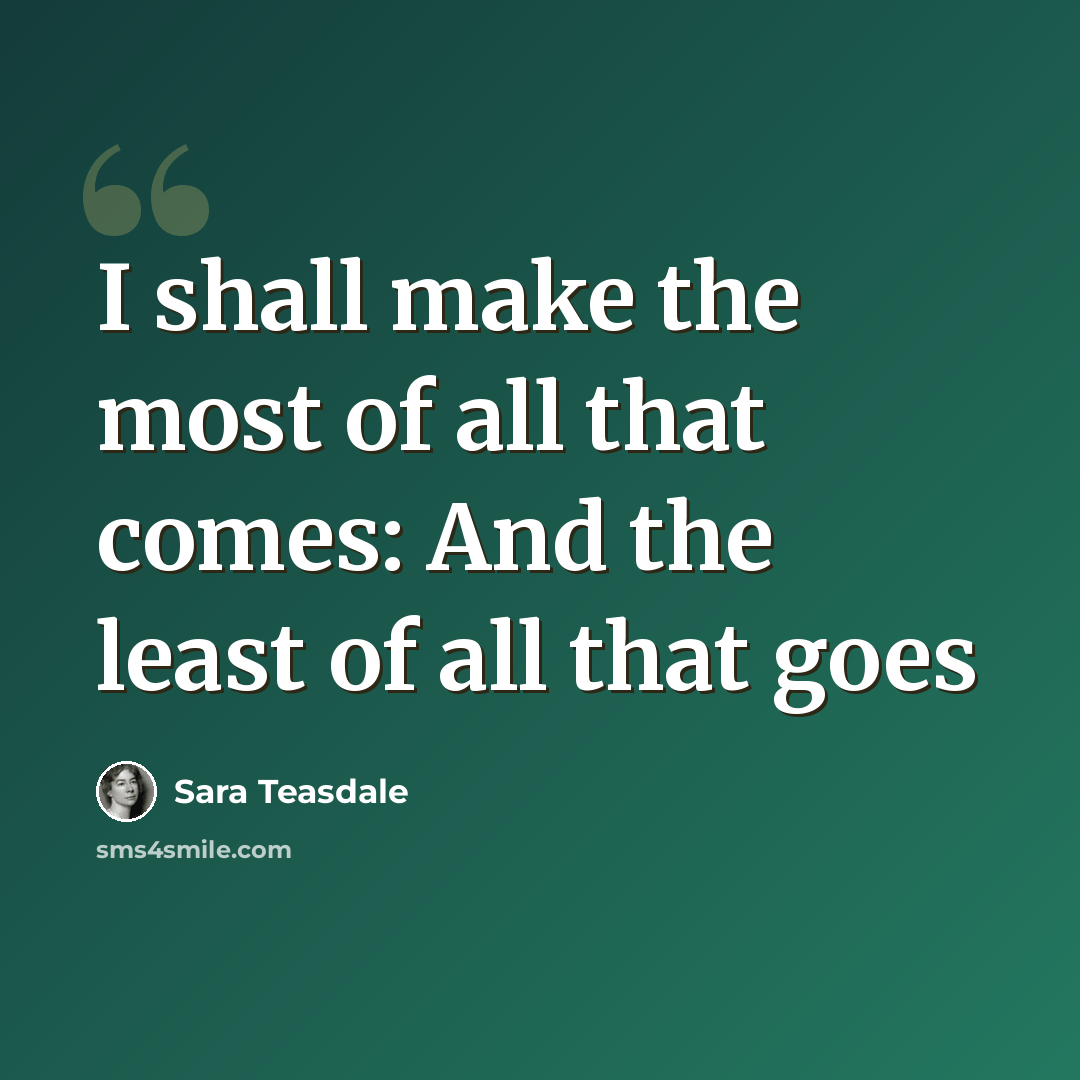 “I shall make the most of all that comes: And the least of all that goes” quote by Sara Teasdale