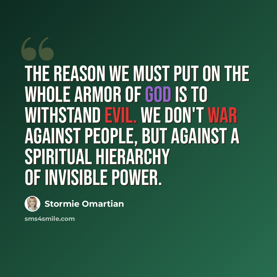 “The reason we must put on the whole armor of God is to withstand evil. We don't war against people, but against a spiritual hierarchy of invisible power.” quote by Stormie Omartian