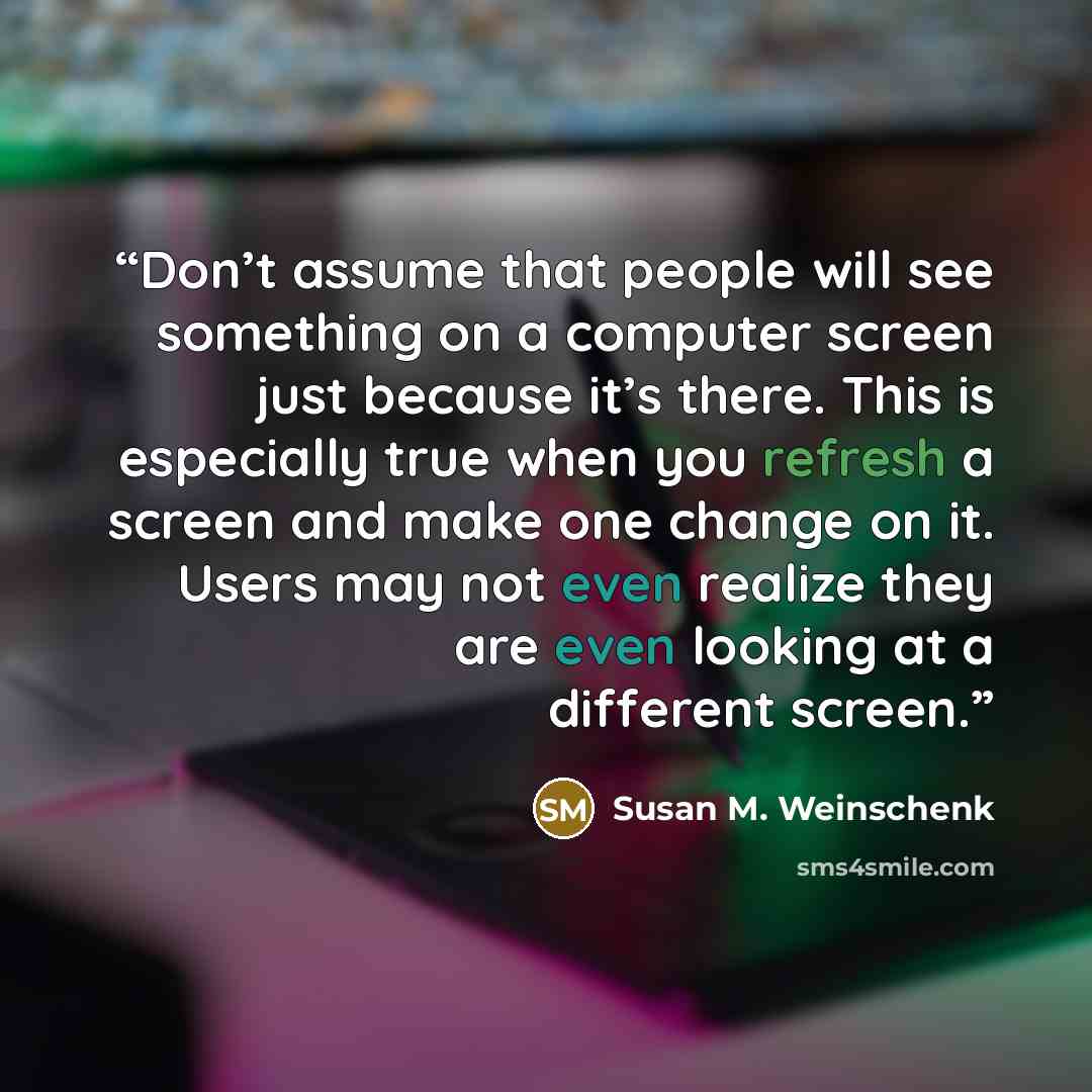 “Don’t assume that people will see something on a computer screen just because it’s there. This is especially true when you refresh a screen and make one change on it. Users may not even realize they are even looking at a different screen.” quote by Susan M. Weinschenk