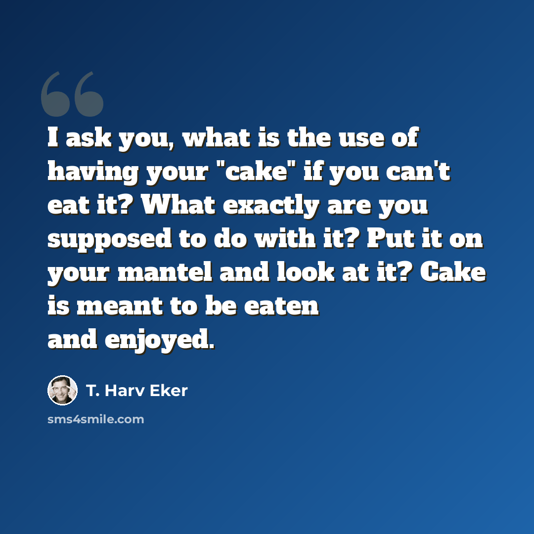 “I ask you, what is the use of having your "cake" if you can't eat it? What exactly are you supposed to do with it? Put it on your mantel and look at it? Cake is meant to be eaten and enjoyed.” quote by T. Harv Eker
