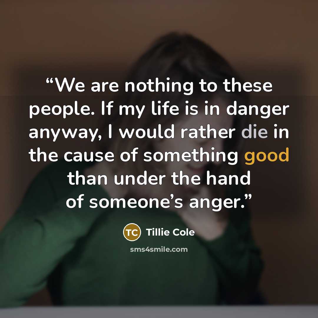 “We are nothing to these people. If my life is in danger anyway, I would rather die in the cause of something good than under the hand of someone’s anger.” quote by Tillie Cole