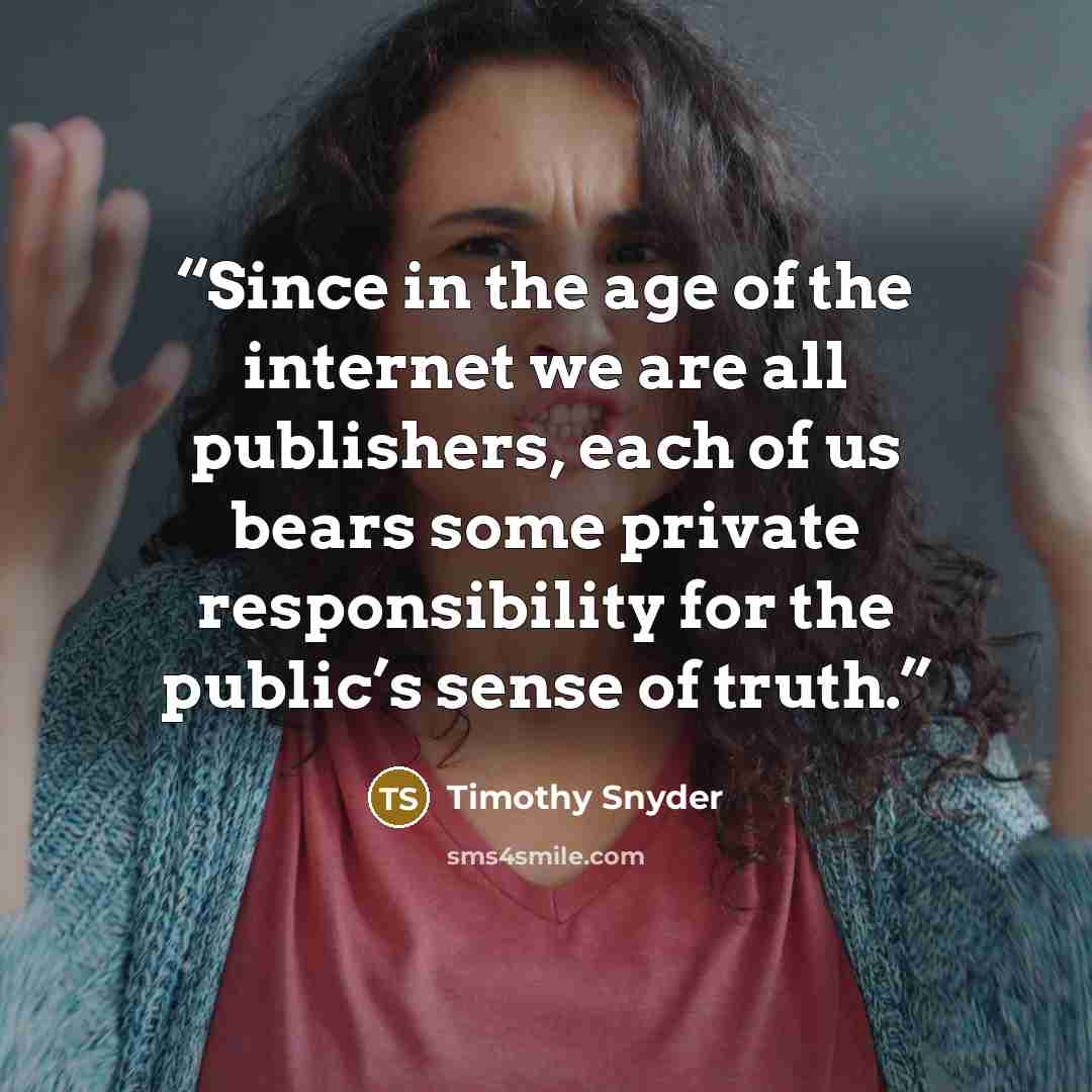 “Since in the age of the internet we are all publishers, each of us bears some private responsibility for the public’s sense of truth.” quote by Timothy Snyder