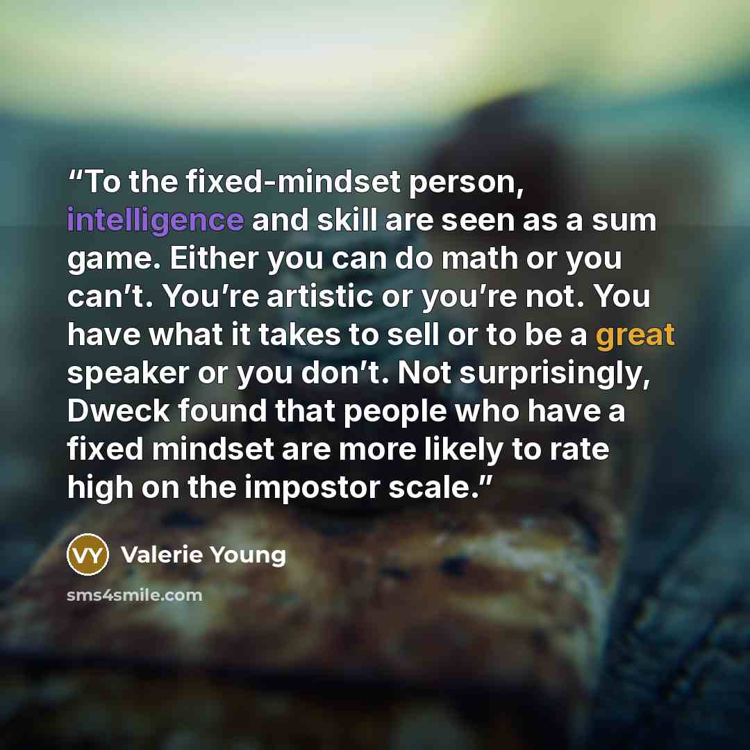 “To the fixed-mindset person, intelligence and skill are seen as a sum game. Either you can do math or you can’t. You’re artistic or you’re not. You have what it takes to sell or to be a great speaker or you don’t. Not surprisingly, Dweck found that people who have a fixed mindset are more likely…” quote by Valerie Young