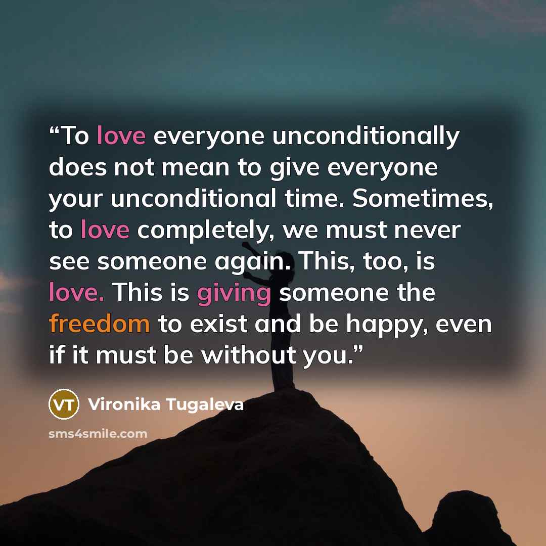 “To love everyone unconditionally does not mean to give everyone your unconditional time. Sometimes, to love completely, we must never see someone again. This, too, is love. This is giving someone the freedom to exist and be happy, even if it must be without you.” quote by Vironika Tugaleva