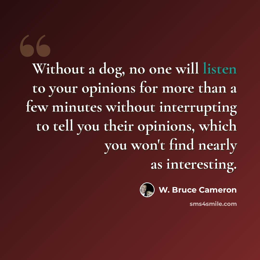 “Without a dog, no one will listen to your opinions for more than a few minutes without interrupting to tell you their opinions, which you won't find nearly as interesting.” quote by W. Bruce Cameron