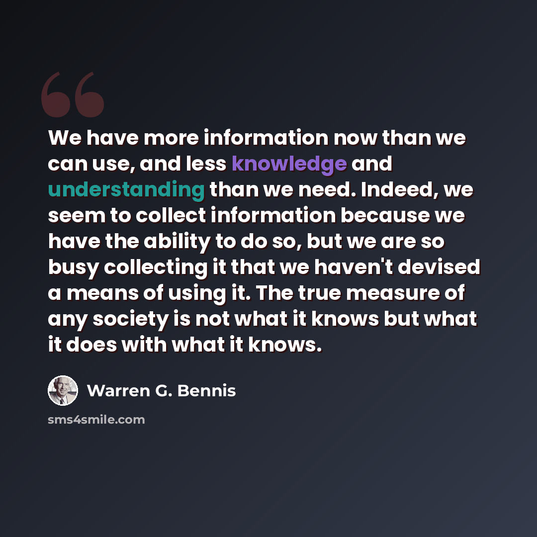 “We have more information now than we can use, and less knowledge and understanding than we need. Indeed, we seem to collect information because we have the ability to do so, but we are so busy collecting it that we haven't devised a means of using it. The true measure of any society is not what it…” quote by Warren G. Bennis